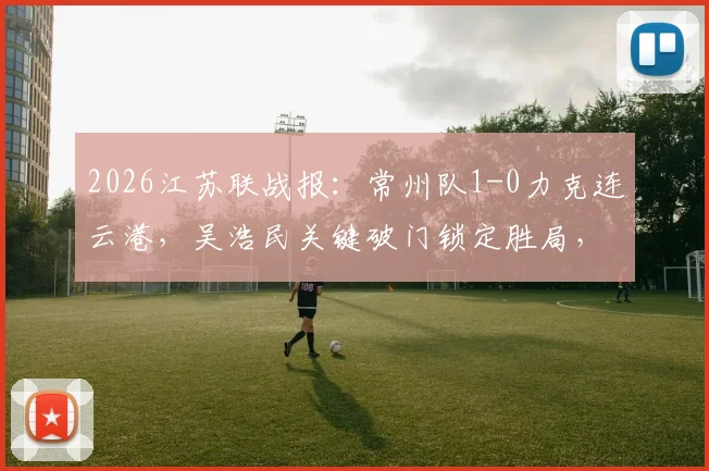 2026江苏联战报：常州队1-0力克连云港，吴浩民关键破门锁定胜局，最新积分榜解读