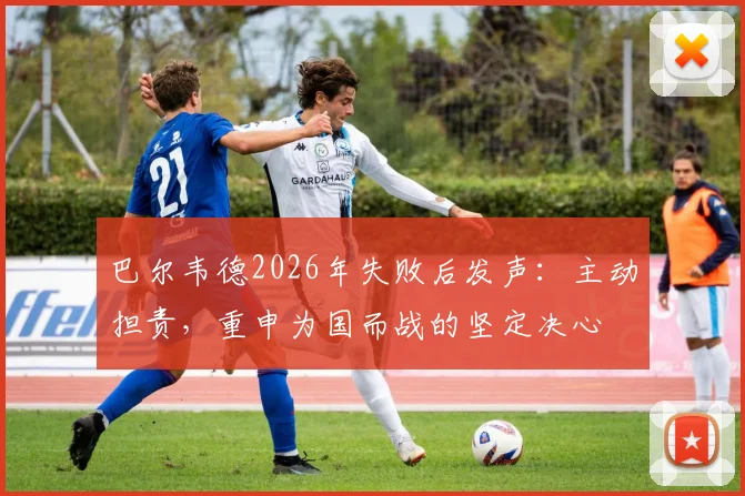 巴尔韦德2026年失败后发声：主动担责，重申为国而战的坚定决心