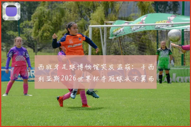 西班牙足球博物馆突发盗窃:卡西利亚斯2026世界杯夺冠球衣不翼而飞,警方正全力追查下落