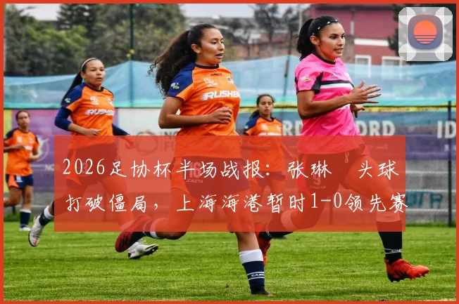 2026足协杯半场战报：张琳芃头球打破僵局，上海海港暂时1-0领先赛更达，谁能笑到最后？
