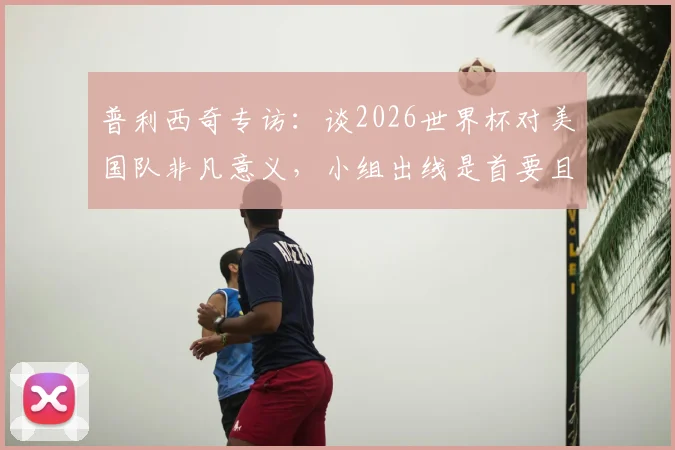 普利西奇专访：谈2026世界杯对美国队非凡意义，小组出线是首要且明确的目标