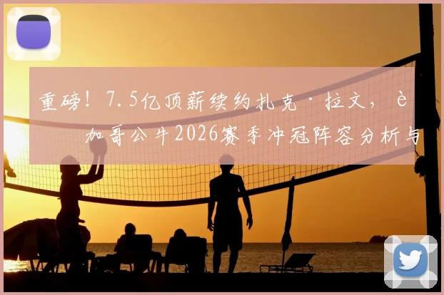 重磅！7.5亿顶薪续约扎克·拉文，芝加哥公牛2026赛季冲冠阵容分析与未来规划详解
