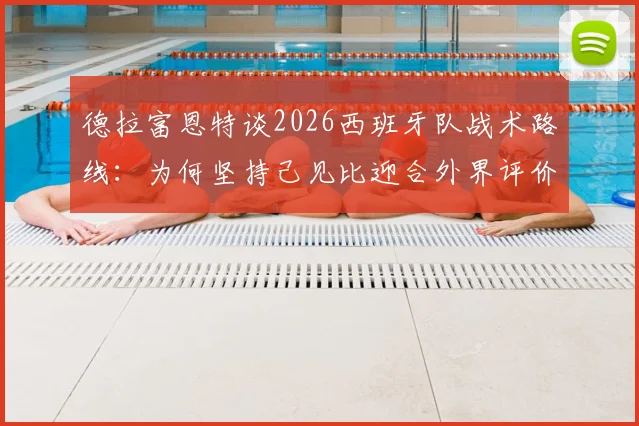德拉富恩特谈2026西班牙队战术路线:为何坚持己见比迎合外界评价更重要?深度解析其战术核心理念