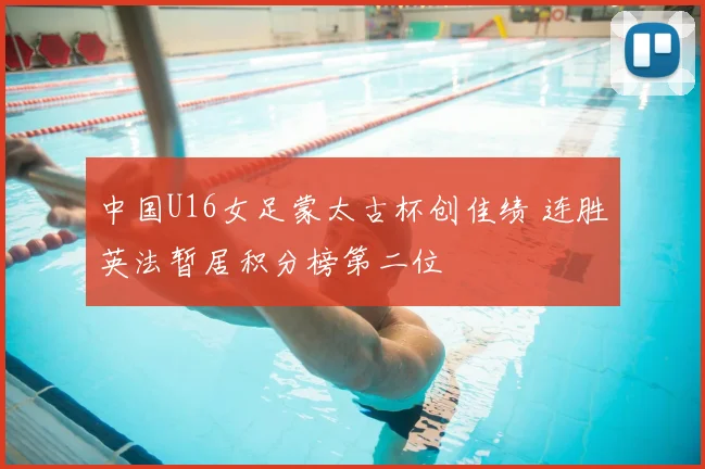 中国U16女足蒙太古杯创佳绩 连胜英法暂居积分榜第二位