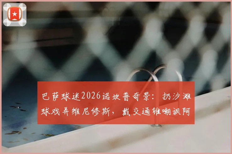 巴萨球迷2026诺坎普奇景:扔沙滩球戏弄维尼修斯,戴交通锥嘲讽阿韦洛亚事件全记录与背后解读