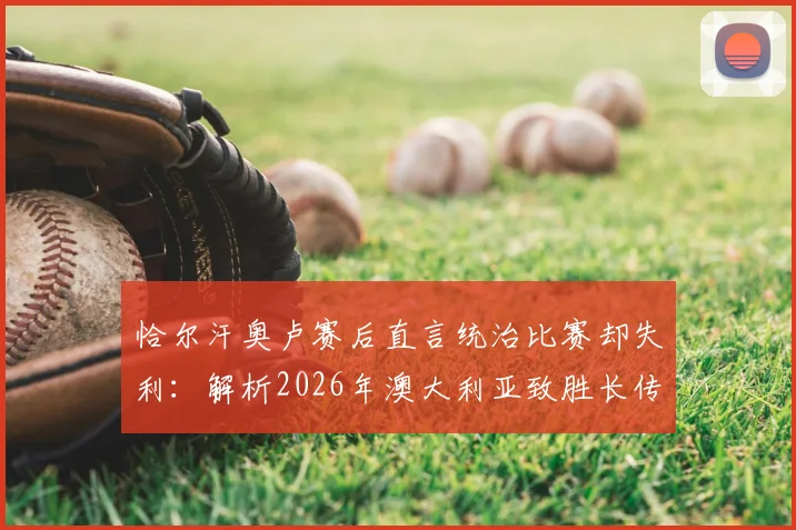 恰尔汗奥卢赛后直言统治比赛却失利:解析2026年澳大利亚致胜长传战术,控球优势为何转化为败局