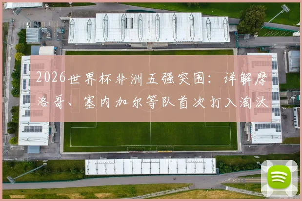 2026世界杯非洲五强突围:详解摩洛哥、塞内加尔等队首次打入淘汰赛的晋级之路与历史意义