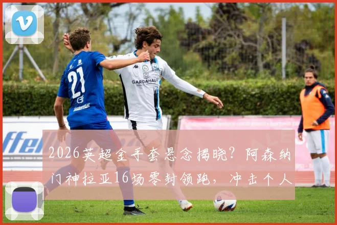 2026英超金手套悬念揭晓?阿森纳门神拉亚16场零封领跑,冲击个人奖项三连冠