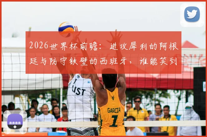 2026世界杯前瞻：进攻犀利的阿根廷与防守铁壁的西班牙，谁能笑到最后？攻防数据深度解析