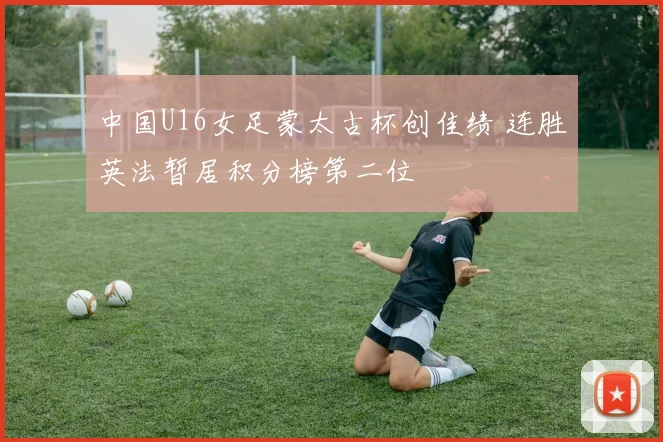 中国U16女足蒙太古杯创佳绩 连胜英法暂居积分榜第二位