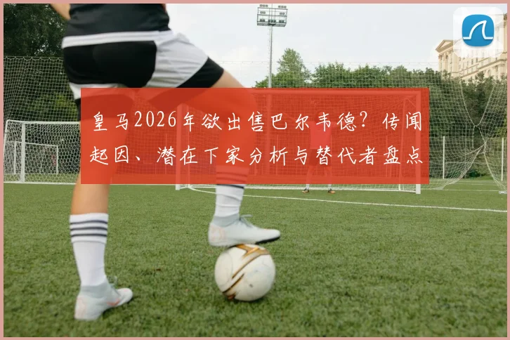 皇马2026年欲出售巴尔韦德?传闻起因、潜在下家分析与替代者盘点,球迷热议不断