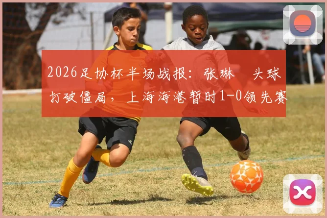 2026足协杯半场战报：张琳芃头球打破僵局，上海海港暂时1-0领先赛更达，谁能笑到最后？