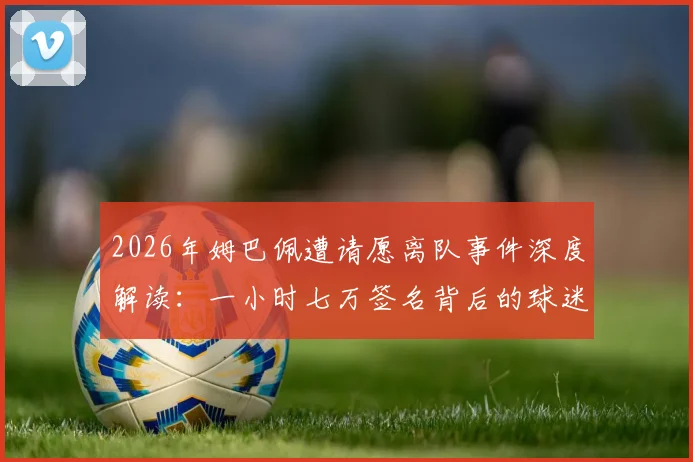 2026年姆巴佩遭请愿离队事件深度解读：一小时七万签名背后的球迷情绪与争议