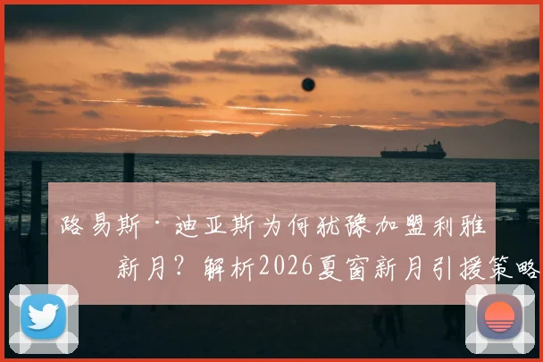 路易斯·迪亚斯为何犹豫加盟利雅得新月？解析2026夏窗新月引援策略，内托转会无实质报价