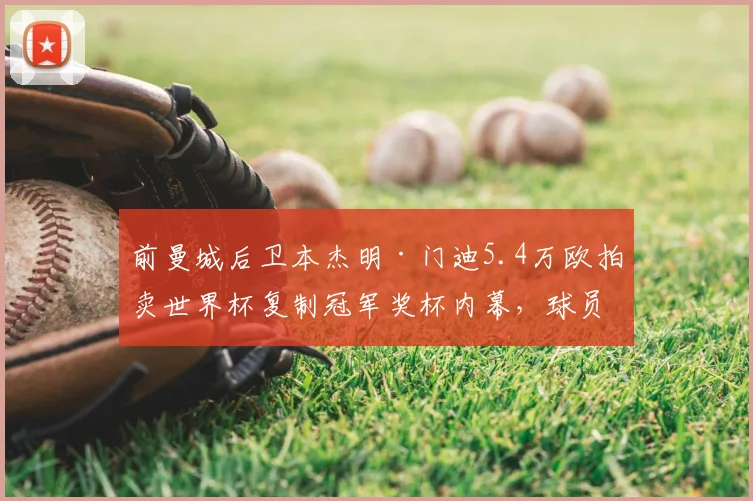 前曼城后卫本杰明·门迪5.4万欧拍卖世界杯复制冠军奖杯内幕,球员财务与纪念品处置引热议