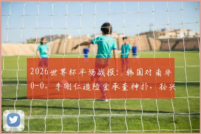 2026世界杯半场战报:韩国对南非0-0,李刚仁造险金承奎神扑,孙兴慜表现如何