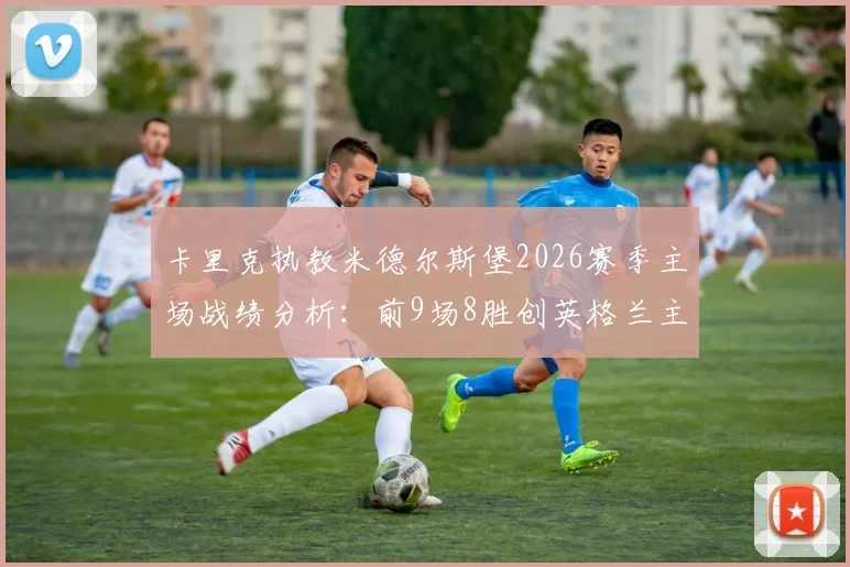 卡里克执教米德尔斯堡2026赛季主场战绩分析:前9场8胜创英格兰主帅新纪录