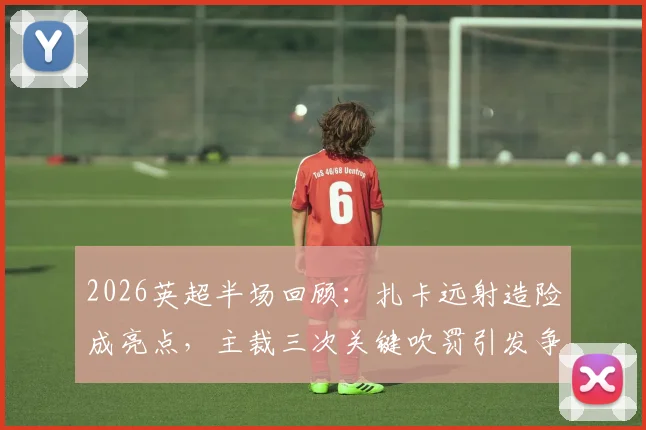 2026英超半场回顾：扎卡远射造险成亮点，主裁三次关键吹罚引发争议，桑德兰0-0热刺技术分析