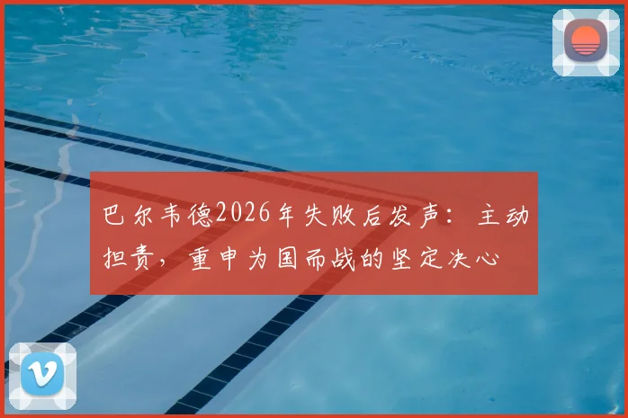 巴尔韦德2026年失败后发声:主动担责,重申为国而战的坚定决心