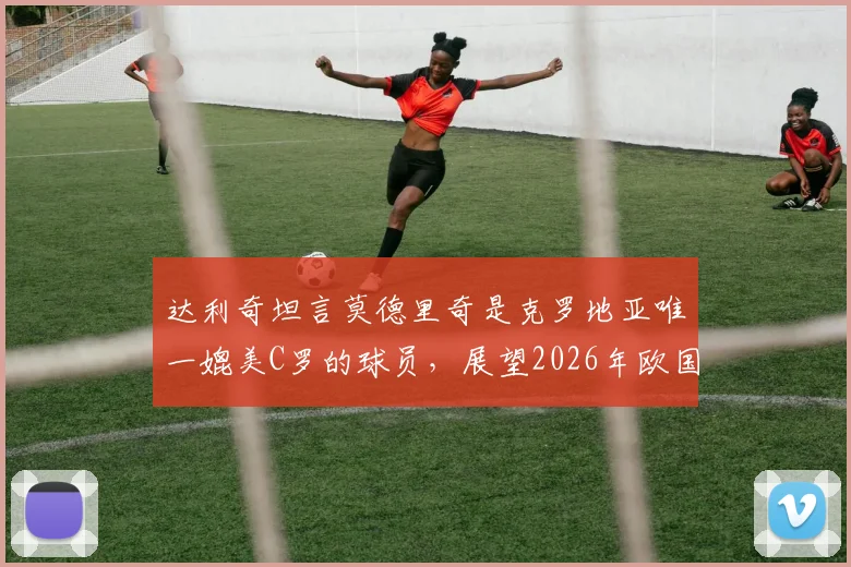 达利奇坦言莫德里奇是克罗地亚唯一媲美C罗的球员,展望2026年欧国联对阵葡萄牙