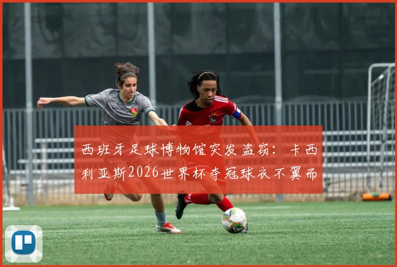 西班牙足球博物馆突发盗窃：卡西利亚斯2026世界杯夺冠球衣不翼而飞，警方正全力追查下落