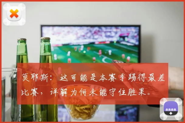 莫耶斯：这可能是本赛季踢得最差比赛，详解为何未能守住胜果。
