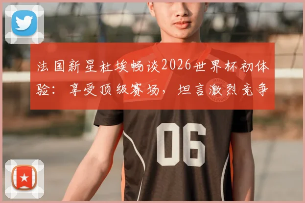 法国新星杜埃畅谈2026世界杯初体验：享受顶级赛场，坦言激烈竞争是团队进步催化剂