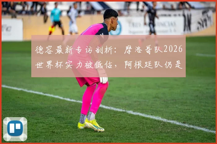 德容最新专访剖析：摩洛哥队2026世界杯实力被低估，阿根廷队仍是夺冠大热，力赞梅西史上最伟大