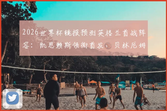 2026世界杯镜报预测英格兰首战阵容：凯恩赖斯领衔首发，贝林厄姆或替补待命分析