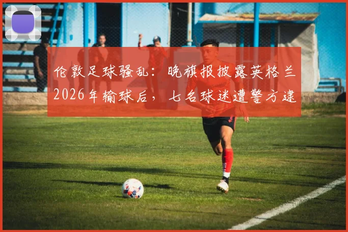 伦敦足球骚乱：晚旗报披露英格兰2026年输球后，七名球迷遭警方逮捕详情