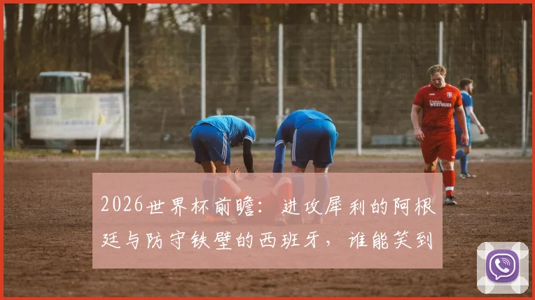 2026世界杯前瞻：进攻犀利的阿根廷与防守铁壁的西班牙，谁能笑到最后？攻防数据深度解析