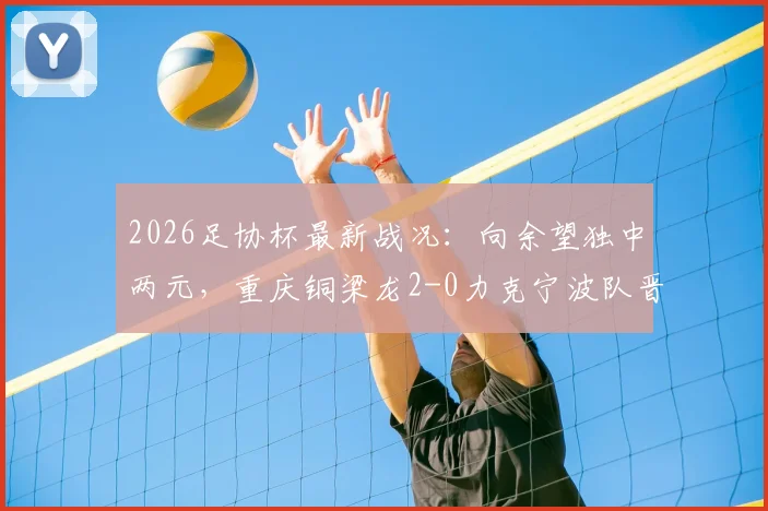 2026足协杯最新战况：向余望独中两元，重庆铜梁龙2-0力克宁波队晋级展望