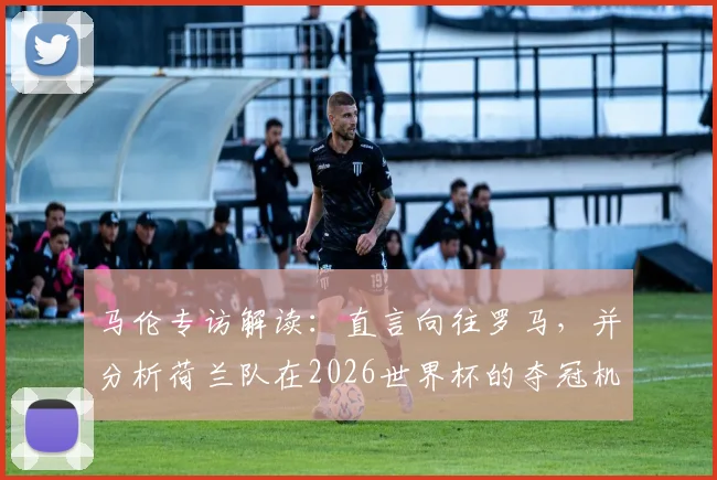 马伦专访解读：直言向往罗马，并分析荷兰队在2026世界杯的夺冠机会与自身定位