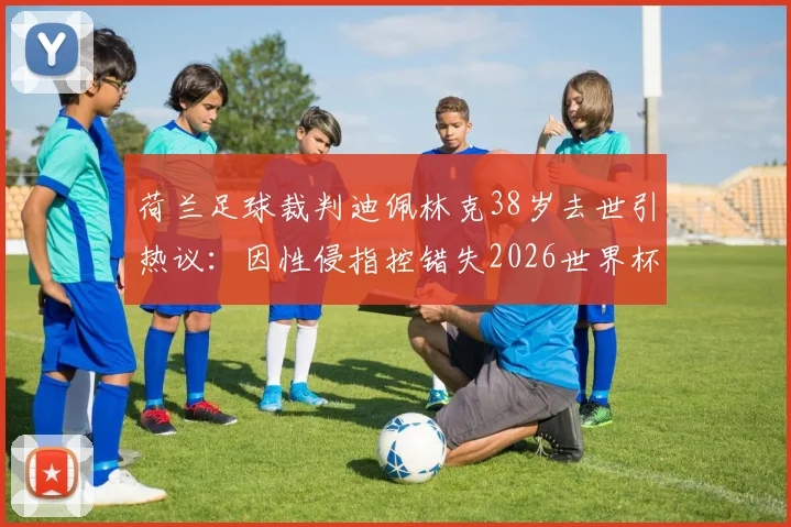 荷兰足球裁判迪佩林克38岁去世引热议:因性侵指控错失2026世界杯执法,职业生涯与个人悲剧深度剖析