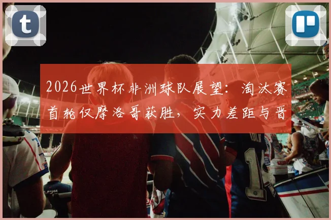 2026世界杯非洲球队展望：淘汰赛首轮仅摩洛哥获胜，实力差距与晋级前景深度分析