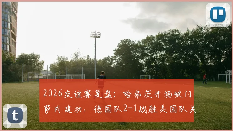 2026友谊赛复盘：哈弗茨开场破门萨内建功，德国队2-1战胜美国队关键点解析