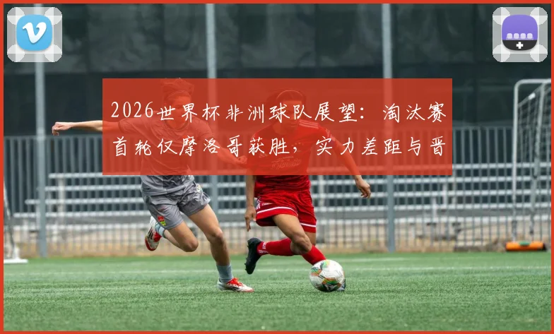 2026世界杯非洲球队展望:淘汰赛首轮仅摩洛哥获胜,实力差距与晋级前景深度分析