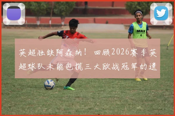 英超独缺阿森纳！回顾2026赛季英超球队未能包揽三大欧战冠军的遗憾之旅