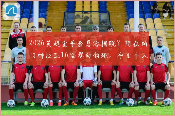 2026英超金手套悬念揭晓？阿森纳门神拉亚16场零封领跑，冲击个人奖项三连冠
