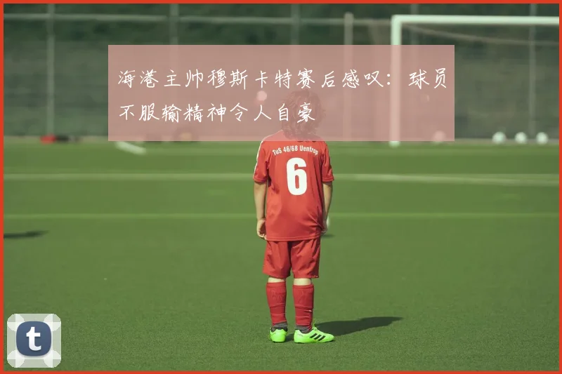 海港主帅穆斯卡特赛后感叹：球员不服输精神令人自豪