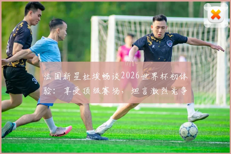 法国新星杜埃畅谈2026世界杯初体验:享受顶级赛场,坦言激烈竞争是团队进步催化剂