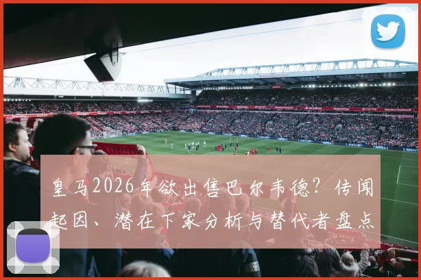 皇马2026年欲出售巴尔韦德？传闻起因、潜在下家分析与替代者盘点，球迷热议不断
