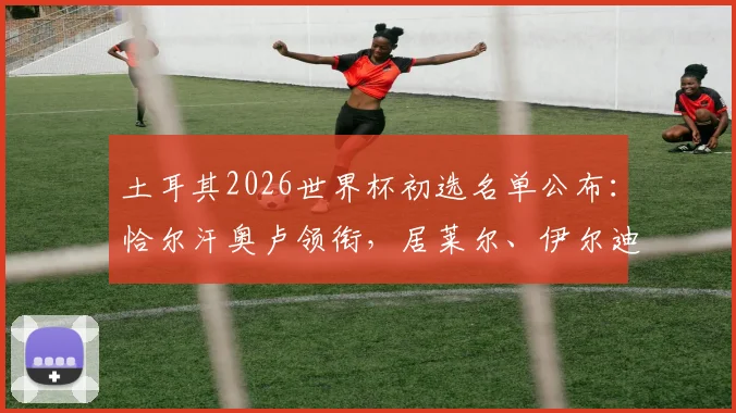 土耳其2026世界杯初选名单公布：恰尔汗奥卢领衔，居莱尔、伊尔迪兹等新星在列，附完整阵容分析与看点