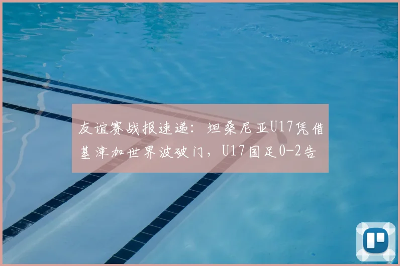 友谊赛战报速递：坦桑尼亚U17凭借基津加世界波破门，U17国足0-2告负，附失点与阵容解析