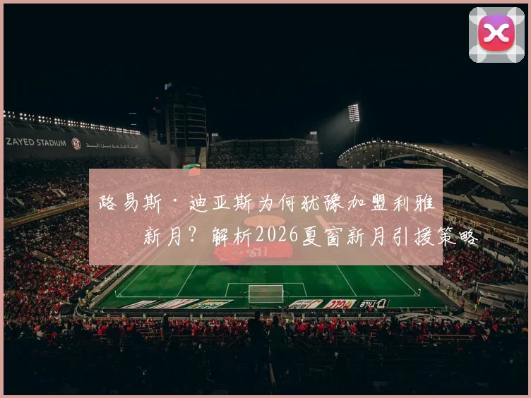 路易斯·迪亚斯为何犹豫加盟利雅得新月？解析2026夏窗新月引援策略，内托转会无实质报价