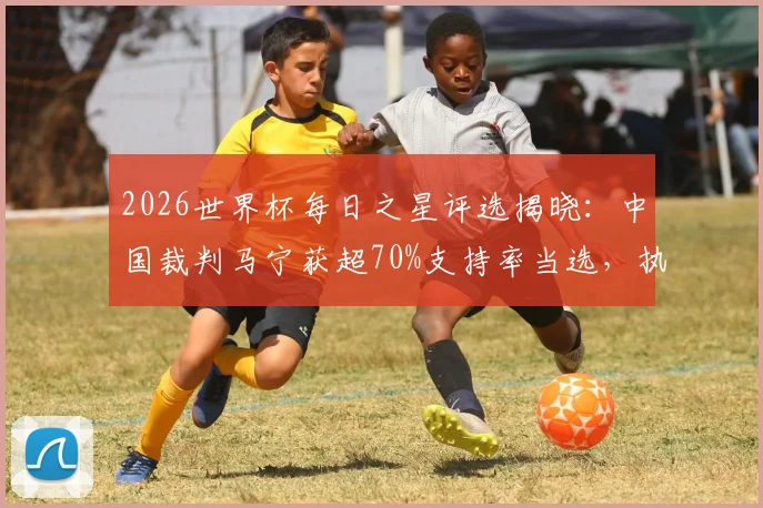 2026世界杯每日之星评选揭晓：中国裁判马宁获超70%支持率当选，执法高光时刻回顾与规则解析